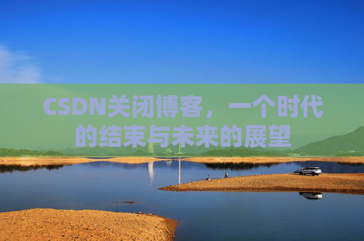 CSDN关闭博客，一个时代的结束与未来的展望